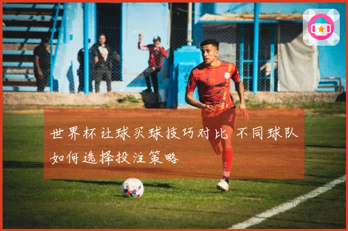 世界杯让球买球技巧对比 不同球队如何选择投注策略